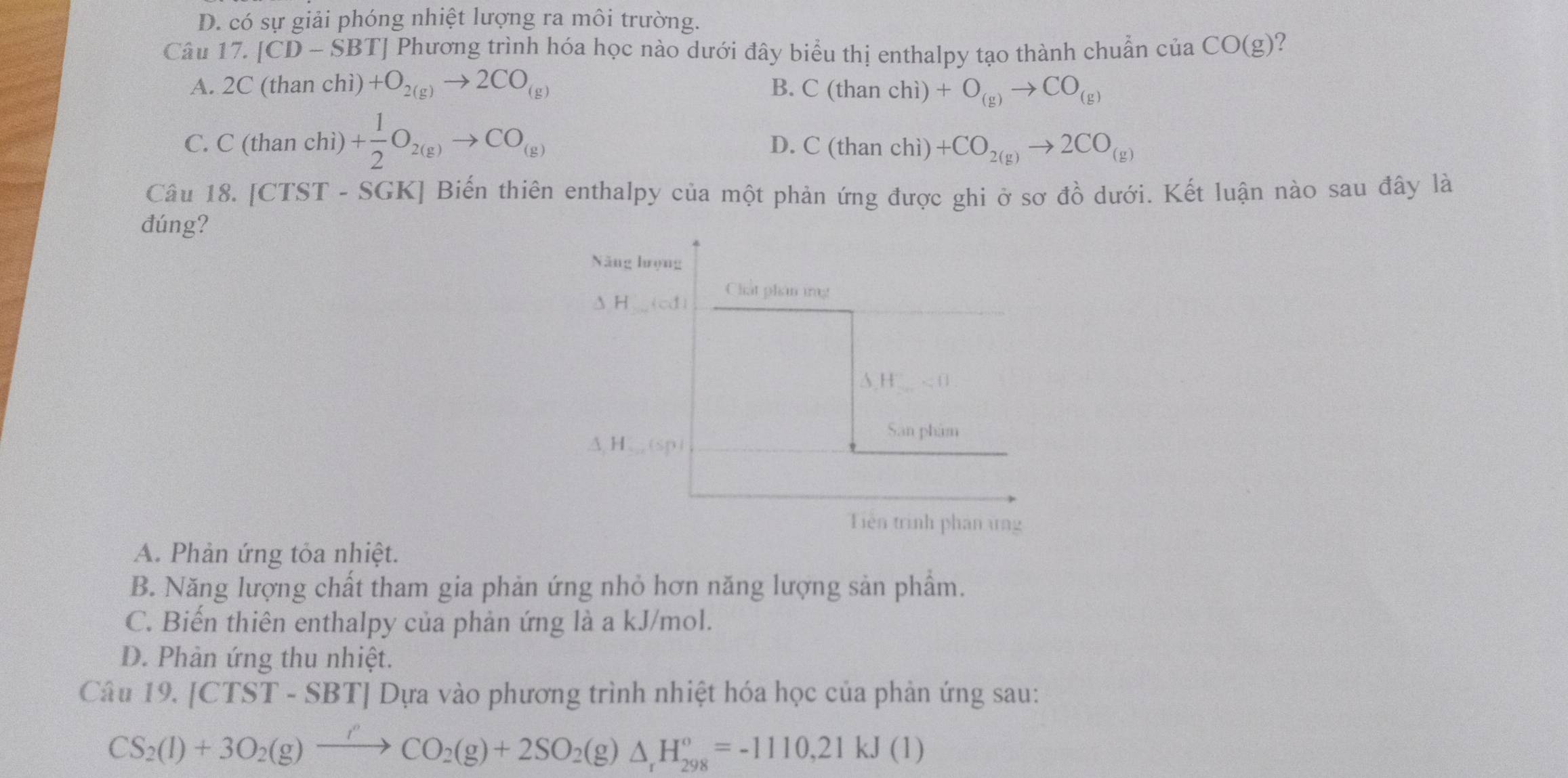 D. có sự giải phóng nhiệt lượng ra môi trường.
Câu 17. [CD-SBT] Phương trình hóa học nào dưới đây biểu thị enthalpy tạo thành chuẩn của CO(g) 2
A. 2C (than chì) +O_2(g)to 2CO_(g) B. C(thanchi)+O_(g)to CO_(g)
C. C(thanchi)+ 1/2 O_2(g)to CO_(g)
D. C(thanchi)+CO_2(g)to 2CO_(g)
Câu 18. [CTS? T - SGK] Biến thiên enthalpy của một phản ứng được ghi ở sơ đồ dưới. Kết luận nào sau đây là
đúng?
Năng hrọng
Chat plan ing!
 H
A,H <1</tex> 
San phâm
△ ,H_·s (sp)
Tiên trình phản ứng
A. Phản ứng tỏa nhiệt.
B. Năng lượng chất tham gia phản ứng nhỏ hơn năng lượng sản phẩm.
C. Biến thiên enthalpy của phản ứng là a kJ/mol.
D. Phản ứng thu nhiệt.
Câu 19.[CTST-SBT] Dựa vào phương trình nhiệt hóa học của phản ứng sau:
CS_2(l)+3O_2(g)xrightarrow ''CO_2(g)+2SO_2(g)△ _1H_(298)°=-1110,21kJ(1)