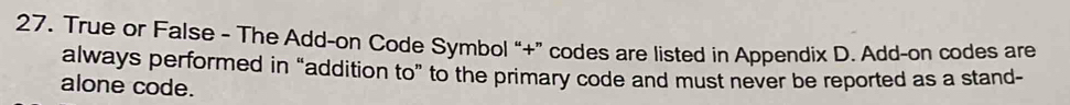 True or False - The Add-on Code Symbol “+” codes are listed in Appendix D. Add-on codes are 
always performed in “addition to” to the primary code and must never be reported as a stand- 
alone code.