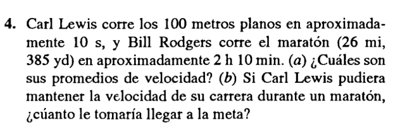 Carl Lewis corre los 100 metros planos en aproximada- 
mente 10 s, y Bill Rodgers corre el maratón (26 mi,
385 yd) en aproximadamente 2 h 10 min. (a) ¿Cuáles son 
sus promedios de velocidad? (b) Si Carl Lewis pudiera 
mantener la velocidad de su carrera durante un maratón, 
¿cuanto le tomaría llegar a la meta?