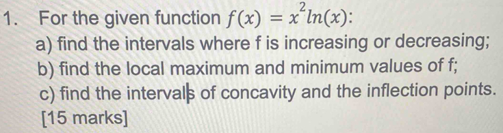 For the given function f(x)=x^2ln (x) : 
a) find the intervals where f is increasing or decreasing; 
b) find the local maximum and minimum values of f; 
c) find the intervals of concavity and the inflection points. 
[15 marks]