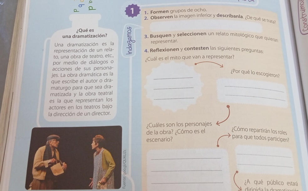 1 1. Formen grupos de ocho. 
2. Observen la imagen inferior y descríbanla. ¿De qué se trata? 
¿Qué es 
una dramatización? 3. Busquen y seleccionen un relato mitológico que quieran 
Una dramatización es la representar. 
representación de un rela- 4. Reflexionen y contesten las siguientes preguntas 
to, una obra de teatro, etc., 
por medio de diálogos o ¿Cuál es el mito que van a representar? 
acciones de sus persona- 
_ 
jes. La obra dramática es la 
¿Por qué lo escogieron? 
_ 
que escribe el autor o dra- 
maturgo para que sea dra- 
_ 
_ 
matizada y la obra teatral 
es la que representan los 
_ 
actores en los teatros bajo 
la dirección de un director. 
¿Cuáles son los personajes 
de la obra? ¿Cómo es el ¿Cómo repartirán los roles 
escenario? 
para que todos participen? 
_ 
_ 
_ 
_ 
_¿A qué público estará