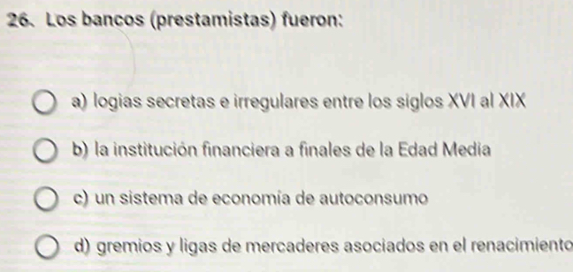 Los bancos (prestamistas) fueron:
a) logias secretas e irregulares entre los siglos XVI al XIX
b) la institución financiera a finales de la Edad Media
c) un sistema de economía de autoconsumo
d) gremios y ligas de mercaderes asociados en el renacimiento