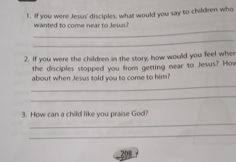 If you were Jesus' disciples, what would you say to children who 
_ 
wanted to come near to Jesus? 
_ 
2. If you were the children in the story, how would you feel wher 
the disciples stopped you from getting near to Jesus? Hov 
about when Jesus told you to come to him? 
_ 
_ 
3. How can a child like you praise God? 
_ 
_ 
208