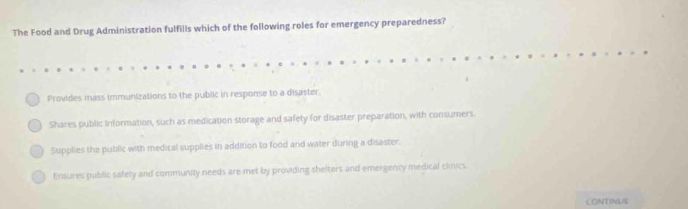 The Food and Drug Administration fulfills which of the following roles for emergency preparedness?
Provides mass immunizations to the public in response to a disaster.
Shares public information, such as medication storage and safety for disaster preparation, with consumers.
Supplies the public with medical supplies in addition to food and water during a disaster.
Ensures public safety and community needs are met by providing shelters and emergency medical clinics.
CONTINUE