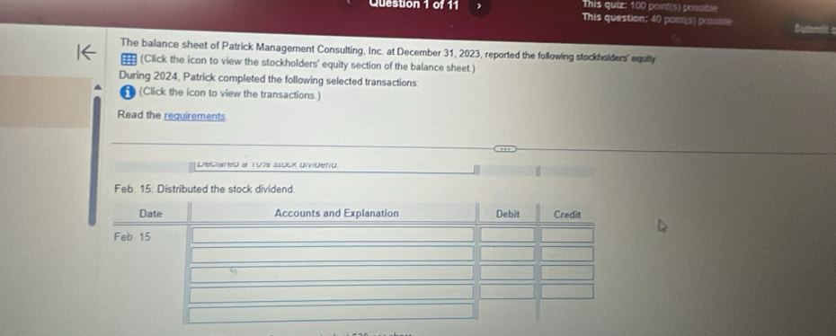 This quiz: 100 point(s) possible 
Question 1 of 11 This question: 40 poim(s) possiste Bestortt c 
The balance sheet of Patrick Management Consulting, Inc. at December 31, 2023, reported the following stockholders' equity 
(Click the icon to view the stockholders' equity section of the balance sheet.) 
During 2024, Patrick completed the following selected transactions: 
(Click the icon to view the transactions.) 
Read the requirements 
Deciared a 107 tuck dividerid.