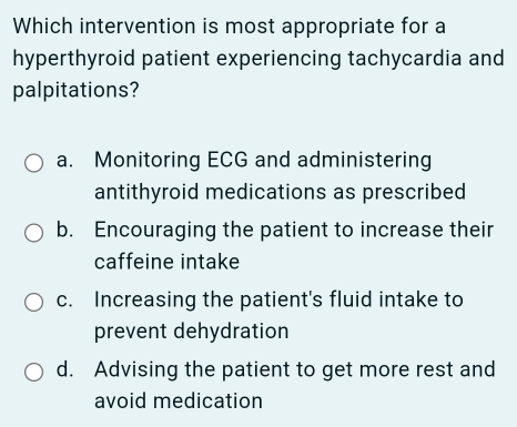 Which intervention is most appropriate for a
hyperthyroid patient experiencing tachycardia and
palpitations?
a. Monitoring ECG and administering
antithyroid medications as prescribed
b. Encouraging the patient to increase their
caffeine intake
c. Increasing the patient's fluid intake to
prevent dehydration
d. Advising the patient to get more rest and
avoid medication