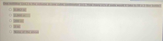 One milliliter (mL) is the volume in one cubic centimeter (cc). How many cc's of soda would it take to fill a 2-liter bottle?
0.002 cc
2,000 cc
200 cc
2 cc
None of the above