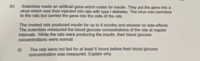 Scientists made an artificial gene which codes for insulin. They put the gene into a 
virus which was then injected into rats with type I diabetes. The virus was harmless 
to the rats but carried the gene into the cells of the rats. 
The treated rats produced insulin for up to 8 months and showed no side-effects. 
The scientists measured the blood glucose concentrations of the rats at regular 
intervals. While the rats were producing the insulin, their blood glucose 
concentrations were normal. 
(i) The rats were not fed for at least 6 hours before their blood glucose 
concentration was measured. Explain why.