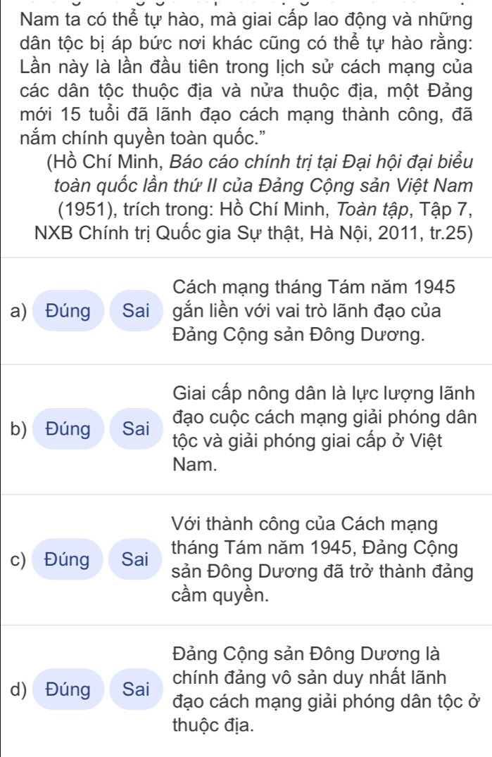 Nam ta có thể tự hào, mà giai cấp lao động và những 
dân tộc bị áp bức nơi khác cũng có thể tự hào rằng: 
Lần này là lần đầu tiên trong lịch sử cách mạng của 
các dân tộc thuộc địa và nửa thuộc địa, một Đảng 
mới 15 tuổi đã lãnh đạo cách mạng thành công, đã 
nắm chính quyền toàn quốc." 
(Hồ Chí Minh, Báo cáo chính trị tại Đại hội đại biểu 
toàn quốc lần thứ II của Đảng Cộng sản Việt Nam 
(1951), trích trong: Hồ Chí Minh, Toàn tập, Tập 7, 
NXB Chính trị Quốc gia Sự thật, Hà Nội, 2011, tr.25) 
Cách mạng tháng Tám năm 1945 
a) Đúng Sai gắn liền với vai trò lãnh đạo của 
Đảng Cộng sản Đông Dương. 
Giai cấp nông dân là lực lượng lãnh 
đạo cuộc cách mạng giải phóng dân 
b) Đúng Sai tộc và giải phóng giai cấp ở Việt 
Nam. 
Với thành công của Cách mạng 
tháng Tám năm 1945, Đảng Cộng 
c) Đúng Sai sản Đông Dương đã trở thành đảng 
cầm quyền. 
Đảng Cộng sản Đông Dương là 
chính đảng vô sản duy nhất lãnh 
d) Đúng Sai đạo cách mạng giải phóng dân tộc ở 
thuộc địa.