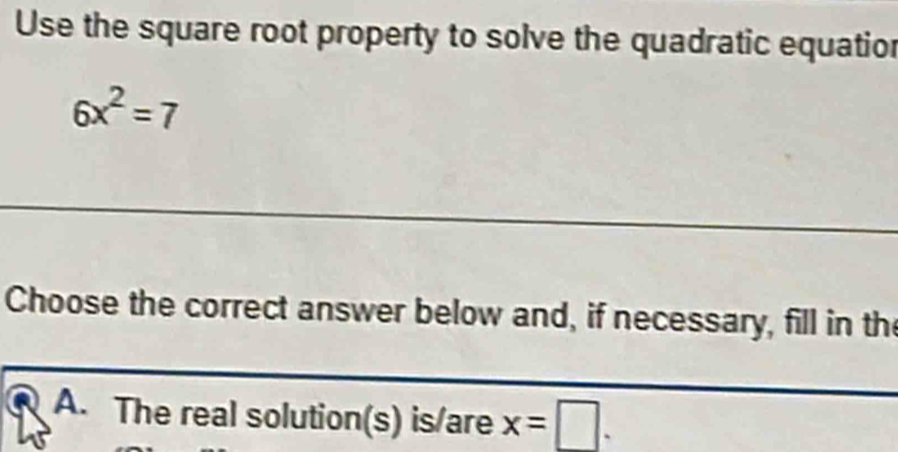 Use the square root property to solve the quadratic equatior
6x^2=7
Choose the correct answer below and, if necessary, fill in the 
A. The real solution(s) is/are x=□.