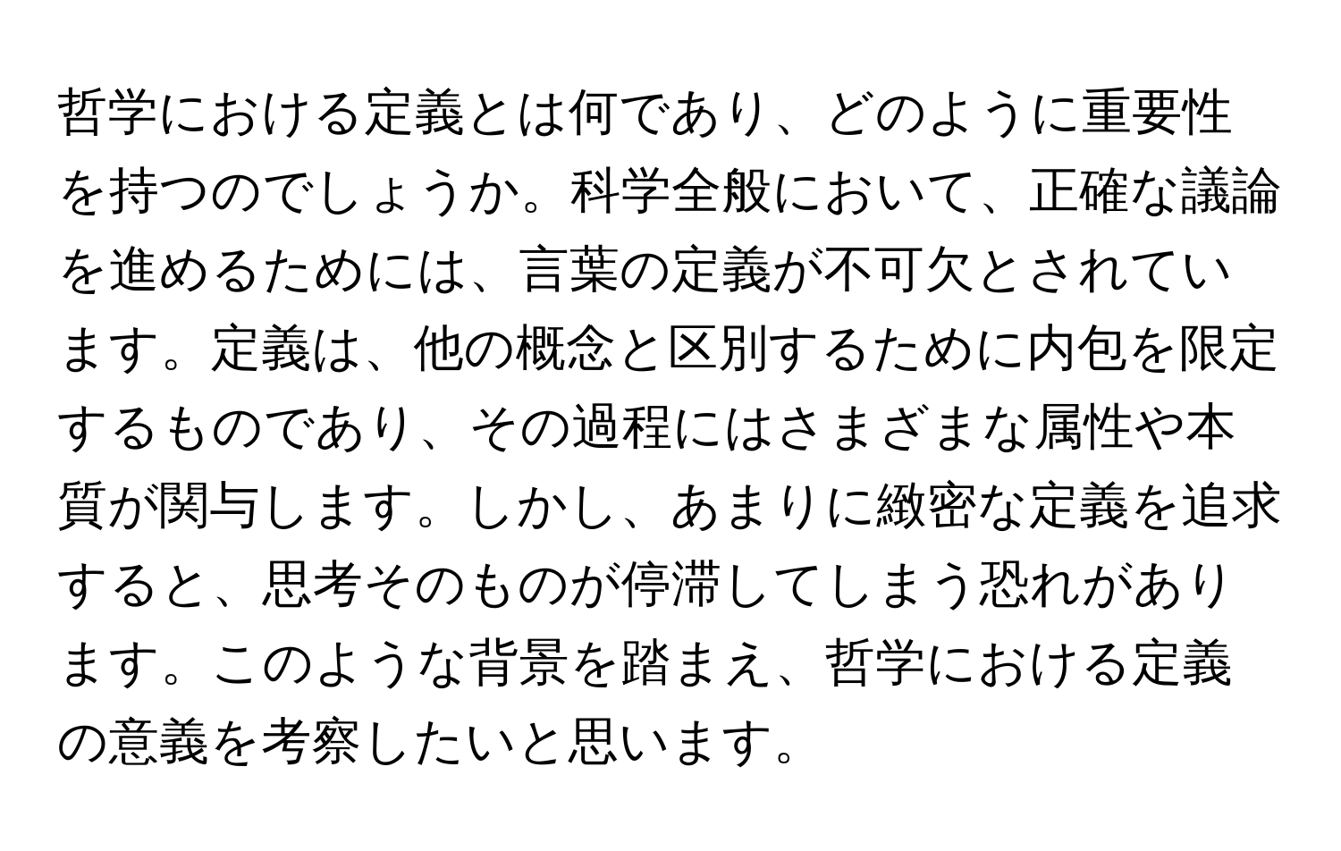 哲学における定義とは何であり、どのように重要性を持つのでしょうか。科学全般において、正確な議論を進めるためには、言葉の定義が不可欠とされています。定義は、他の概念と区別するために内包を限定するものであり、その過程にはさまざまな属性や本質が関与します。しかし、あまりに緻密な定義を追求すると、思考そのものが停滞してしまう恐れがあります。このような背景を踏まえ、哲学における定義の意義を考察したいと思います。