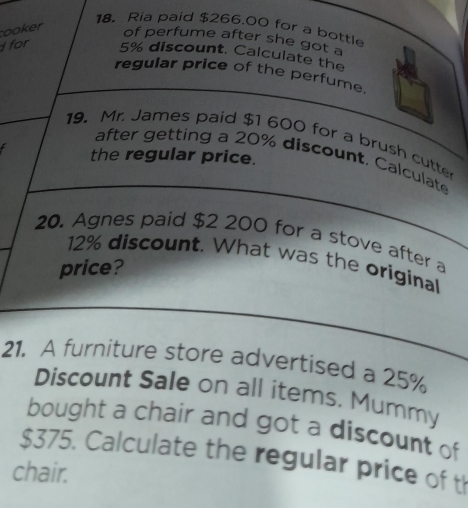 Ria paid $266.00 for a bottl 
ooker 
of perfume after she got a 
for
5% discount. Calculate the 
regular price of the perfume. 
19. Mr. James paid $1 600 for a brush cutte 
the regular price. 
after getting a 20% discount. Calculate 
20. Agnes paid $2 200 for a stove after a
12% discount. What was the original 
price? 
21. A furniture store advertised a 25%
Discount Sale on all items. Mummy 
bought a chair and got a discount of
$375. Calculate the regular price of t 
chair.