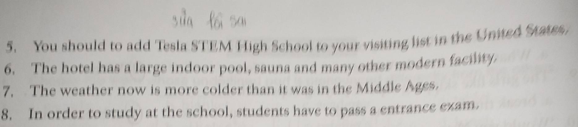 You should to add Tesla STEM High School to your visiting list in the United States, 
6. The hotel has a large indoor pool, sauna and many other modern facility 
7. The weather now is more colder than it was in the Middle Ages. 
8. In order to study at the school, students have to pass a entrance ezam.