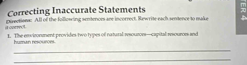 Correcting Inaccurate Statements 
Directions: All of the following sentences are incorrect. Rewrite each sentence to make 
it correct. 
1. The environment provides two types of natural resources—capital resources and 
human resources. 
_ 
_