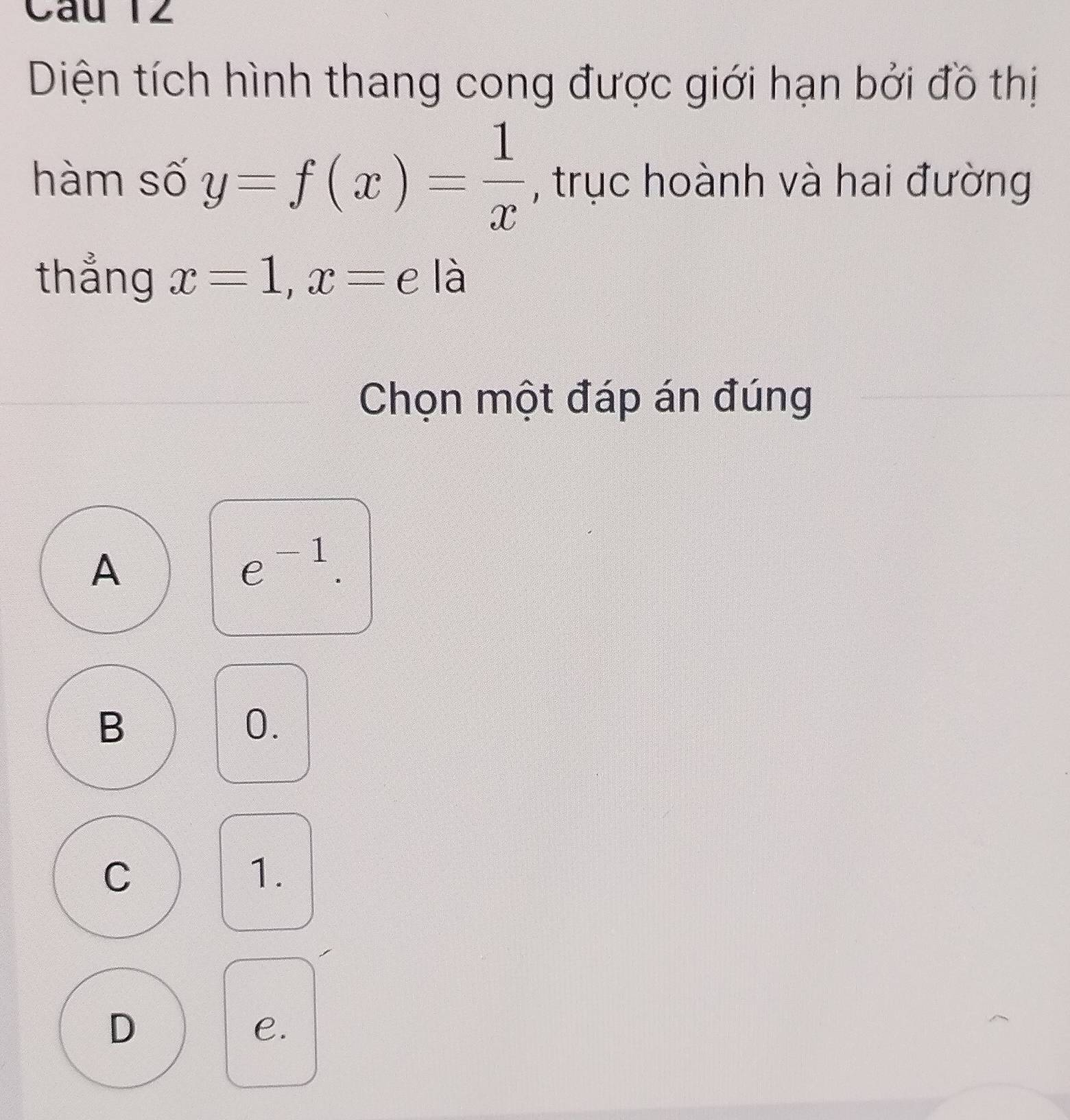 Diện tích hình thang cong được giới hạn bởi đồ thị
hàm số y=f(x)= 1/x  , trục hoành và hai đường
thẳng x=1, x=e a là
Chọn một đáp án đúng
A
e^(-1).
B
0.
C
1.
D
e.