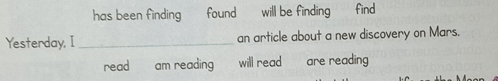 has been finding found will be finding find 
Yesterday, I _an article about a new discovery on Mars. 
read am reading will read .- - are reading