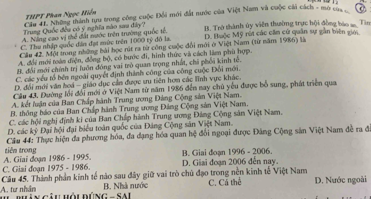 12
THPT Phan Ngọc Hiển
Câu 41. Những thành tựu trong công cuộc Đổi mới đất nước của Việt Nam và cuộc cải cách - mở của c a
Trung Quốc đều có ý nghĩa nào sau đây?
A. Nâng cao vị thể đất nước trên trường quốc tế. B. Trở thành ủy viên thường trực hội đồng bảo an,
Tìm
C. Thu nhập quốc dân đạt mức trên 1000 tỷ đô la. D. Buộc Mỹ rút các căn cứ quân sự gần biên giới.
Câu 42. Một trong những bài học rút ra từ công cuộc đổi mới ở Việt Nam (từ năm 1986) là
A. đổi mới toàn diện, đồng bộ, có bước đi, hình thức và cách làm phù hợp.
B. đổi mới chính trị luôn đóng vai trò quan trọng nhất, chi phối kinh tế.
C. các yếu tố bên ngoài quyết định thành công của công cuộc Đổi mới.
D. đổi mới văn hoá - giáo dục cần được ưu tiên hơn các lĩnh vực khác.
Câu 43. Đường lối đổi mới ở Việt Nam từ năm 1986 đến nay chủ yếu được bổ sung, phát triển qua
A. kết luận của Ban Chấp hành Trung ương Đảng Cộng sản Việt Nam.
B. thông báo của Ban Chấp hành Trung ương Đảng Cộng sản Việt Nam.
C. các hội nghị định kì của Ban Chấp hành Trung ương Đảng Cộng sản Việt Nam.
D. các kỳ Đại hội đại biểu toàn quốc của Đảng Cộng sản Việt Nam.
Câu 44: Thực hiện đa phương hóa, đa dạng hóa quan hệ đối ngoại được Đảng Cộng sản Việt Nam đề ra đã
tiên trong
A. Giai đoạn 1986 - 1995. B. Giai đoạn 1996 - 2006.
C. Giai đoạn 1975 - 1986. D. Giai đoạn 2006 đến nay.
Câu 45. Thành phần kinh tế nào sau đây giữ vai trò chủ đạo trong nền kinh tế Việt Nam
A. tư nhân B. Nhà nước C. Cá thể D. Nước ngoài
II pHân câu HÔi đÚNG = SAI