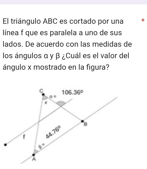 El triángulo ABC es cortado por una *
línea f que es paralela a uno de sus
lados. De acuerdo con las medidas de
los ángulos α y β ¿Cuál es el valor del
ángulo x mostrado en la figura?