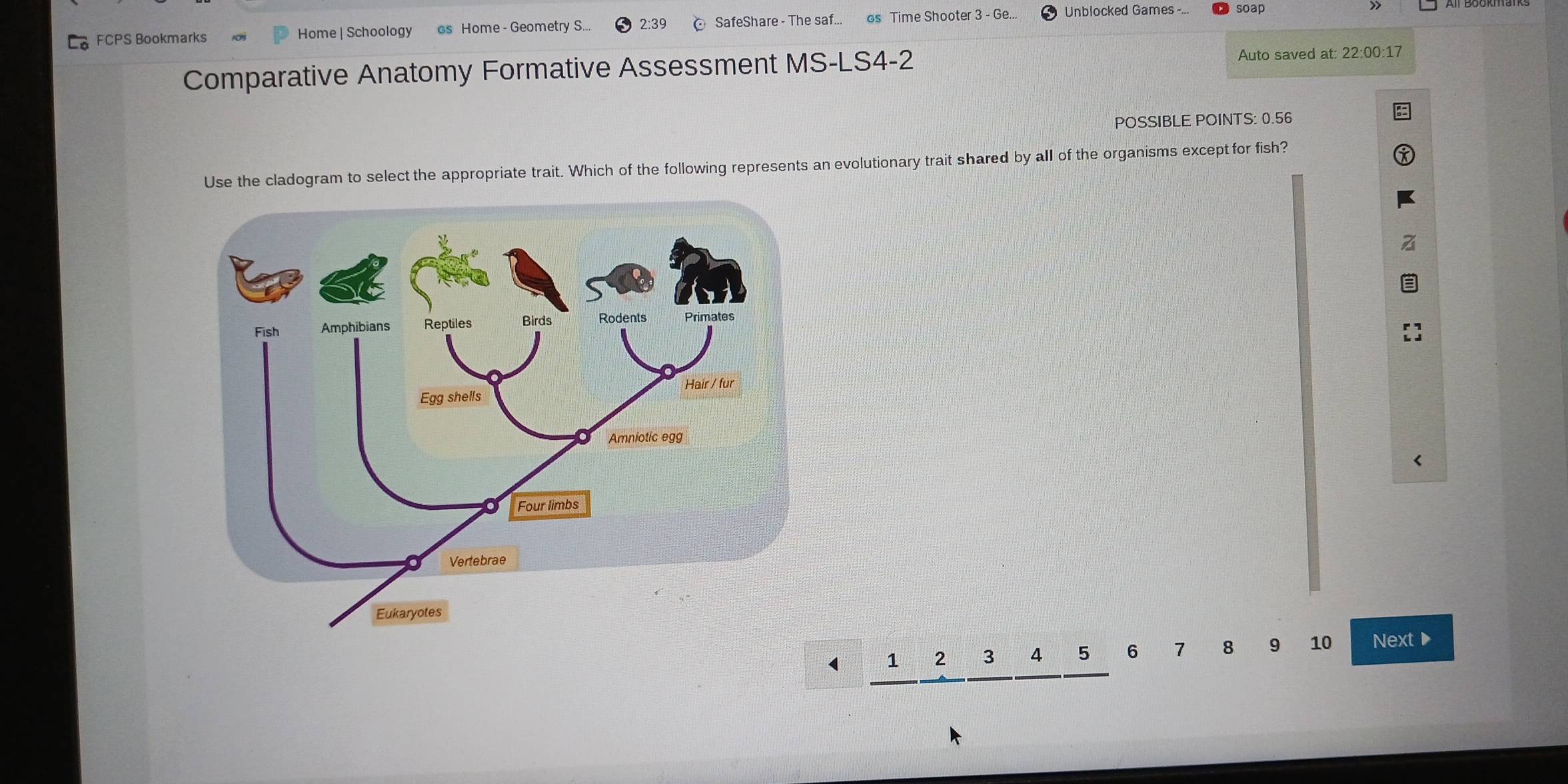 FCPS Bookmarks Home | Schoology os Home - Geometry S... 2:39 SafeShare - The saf... os Time Shooter 3 - Ge... Unblocked Games -.. soap 
> 
Comparative Anatomy Formative Assessment MS-LS4-2 Auto saved at: 22:00:17 
POSSIBLE POINTS: 0.56
Use the cladogram to select the appropriate trait. Which of the following represents an evolutionary trait shared by all of the organisms except for fish? 
< 
<tex>1 2 3 4 5 6 8 9 10 Next ▶