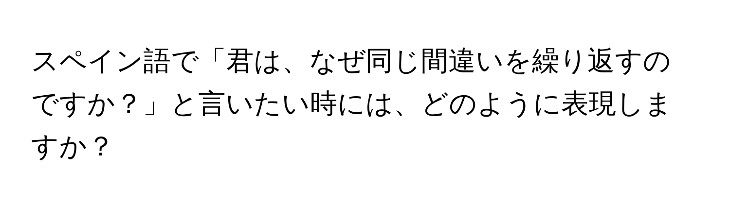 スペイン語で「君は、なぜ同じ間違いを繰り返すのですか？」と言いたい時には、どのように表現しますか？