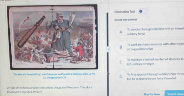 Elimination Tool
Select one answer
To conduct foreign relations with an immed
A military force
To work to share resources with other coun
B strong relationships
To maintain a limited number of alliances in
C UI.S. military strength
The World's Constable by Louis Dalrymple and Sackett & Wilhelms Litho. & Prt. To first approach foreign relationships throu
D
Co.lithographer(CCO but be prepared to use force if needed
Which of the following best describes the goal of President Theodore
Roosevelt's Big Stick Policy? Skip For Now Submit answ