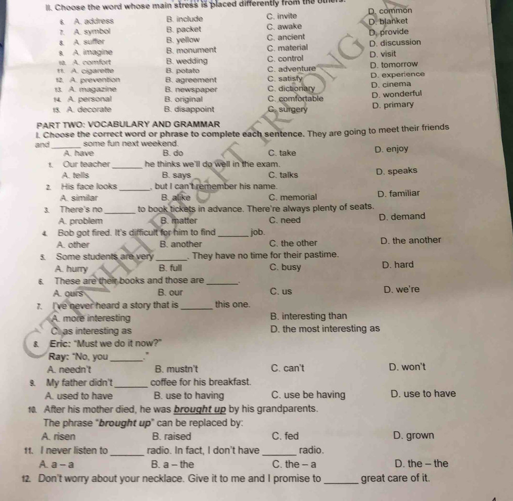 Choose the word whose main stress is placed differently from the other.
D. common
6. A. address B. include C. invite
7. A. symbol B. packet C. awake D. blanket
8. A. suffer B. yellow C. ancient D. provide
9. A. imagine B. monument C. material D. discussion
10. A. comfort B. wedding C. control D. visit
11. A. cigarette B. potato C. adventure D. tomorrow
12. A. prevention B. agreement C. satisfy D. experience
13. A. magazine B. newspaper C. dictionary D. cinema
14. A. personal B. original C. comfortable D. wonderful
15. A. decorate B. disappoint C. surgery D. primary
PART TWO: VOCABULARY AND GRAMMAR
l. Choose the correct word or phrase to complete each sentence. They are going to meet their friends
and_ some fun next weekend.
A. have B. do C. take D. enjoy
_
1. Our teacher he thinks we'll do well in the exam.
A. tells B. says C. talks D. speaks
2. His face looks _, but I can't remember his name.
A. similar B. alike C. memorial D. familiar
_
3. There's no to book tickets in advance. There're always plenty of seats.
A. problem B. matter C. need D. demand
4. Bob got fired. It's difficult for him to find _job.
A. other B. another C. the other D. the another
5. Some students are very _. They have no time for their pastime.
A. hurry B. full C. busy D. hard
6. These are their books and those are_
A. ours B. our C. us D. we're
7. I've never heard a story that is _this one.
A. more interesting B. interesting than
C as interesting as D. the most interesting as
& Eric: “Must we do it now?”
Ray: ‘No, you_ .”
A. needn't B. mustn't C. can't D. won't
9. My father didn't_ coffee for his breakfast.
A. used to have B. use to having C. use be having D. use to have
10. After his mother died, he was brought up by his grandparents.
The phrase “brought up” can be replaced by:
A. risen B. raised C. fed D. grown
11. I never listen to _radio. In fact, I don't have_ radio.
A. a-a
B. a - the C. the - a D. the - the
12. Don't worry about your necklace. Give it to me and I promise to _great care of it.