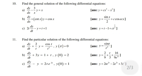 Find the general solution of the following differential equations: 
a)  dy/dx - 3/x y=x [ans: y=cx^3-x^2]
b)  dy/dx +(cot x)y=cos x [ans: y= sin x/2 +ccos ecx]
c) 2t dy/dt -y=t+1 [ans: y=t-[+ct^(frac 1)2]
11. Find the particular solution of the following differential equations: 
a)  dy/dt + 2/t y= cos t/t^2 , y(π )=0 [ans: y= sin t/t^2 ]
b)  dy/dt +3y=1+t, y(0)=2 [ans: y= 2/9 + t/3 + 16/9e^(11) ]
c)  dy/dt -y=2te^(2t), y(0)=1 [ans: y=2te^(2t)-2e^(2t)+3e^t]
2/3