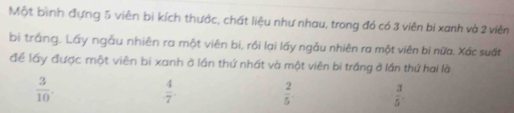 Một bình đựng 5 viên bi kích thước, chất liệu như nhau, trong đó có 3 viên bi xanh và 2 viên
bị trắng. Lấy ngẫu nhiên ra một viên bí, rồi lại lấy ngẫu nhiên ra một viên bi nữa. Xác suất
để lấy được một viên bí xanh ở lần thứ nhất và một viên bi trắng ở lần thứ hai là
 3/10 .
 4/7 .
 2/5 .
 3/5 .