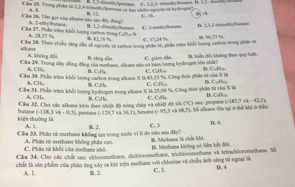 pentane. B. 2,3-dimethylpentane. C. 2,2,3- trimethylbutane. D. 2,2- dimethylbutane.
Câu 25. Trong phân tử 2,2,4-trimethylpentane có bao nhiêu nguyên tử hydrogen?
A. 8. B. 12.
C. 16. D. 18.
Câu 26. Tên gọi của alkane nào sau đây đúng?
A. 2-ethylbutane. B. 2,2-dimethylbutane. C. 3-methylbutane. D. 2,3,3-trimethylbutane.
Câu 27. Phần trăm khối lượng carbon trong C₄H₁0 là
A. 28,57 %. B. 82,76 %.
C. 17,24 %. D. 96,77 %.
Câu 28. Theo chiều tăng dần số nguyên tử carbon trong phân tử, phần trăm khối lượng carbon trong phân từ
alkane
A. không đổi. B. tăng dần. C. giảm dần. D. biến đổi không theo quy luật.
Câu 29. Trong dãy đồng đẳng của methane, alkane nào có hàm lượng hydrogen lớn nhất?
A. CH₄. B. C_3H_8. C. C_6H_14.
D. C_10H_22.
Câu 30. Phần trăm khối lượng carbon trong alkane X là 83,33 %. Công thức phân tử của * 1a
A. CH₄. C. C_5H_12.
B. C_3H_8.
D. C_10H_22.
Câu 31. Phần trăm khối lượng hydrogen trong alkane X là 25,00 %. Công thức phân tử của X là
A. ( H. B. C_2H_6. C_3H_8.
C.
D. C_4H_10.
Câu 32. Cho các alkane kèm theo nhiệt độ nóng chảy và nhiệt độ sôi (^circ C) sau: propane (-187,7va-42,1),
butane (-138,3va-0,5) , pentane -129,7 và 36,1) , hexane (-95 ,3 và 68,7) ). Số alkane tồn tại ở thể khí ở điều
kiện thường là
A. 1. B. 2. D. 4.
C. 3
Câu 33. Phân tử methane không tan trong nước vì lí do nào sau đây?
A. Phân tử methane không phân cực.
B. Methane là chất khí.
C. Phân tử khối của methane nhỏ.
D. Methane không có liên kết đôi.
Câu 34. Cho các chất sau: chloromethane, dichloromethane, trichloromethane và tetrachloromethane. Số
chất là sản phẩm của phản ứng xảy ra khi trộn methane với chlorine và chiếu ánh sáng tử ngoại là
A. 1. B. 2. C. 3.
D. 4