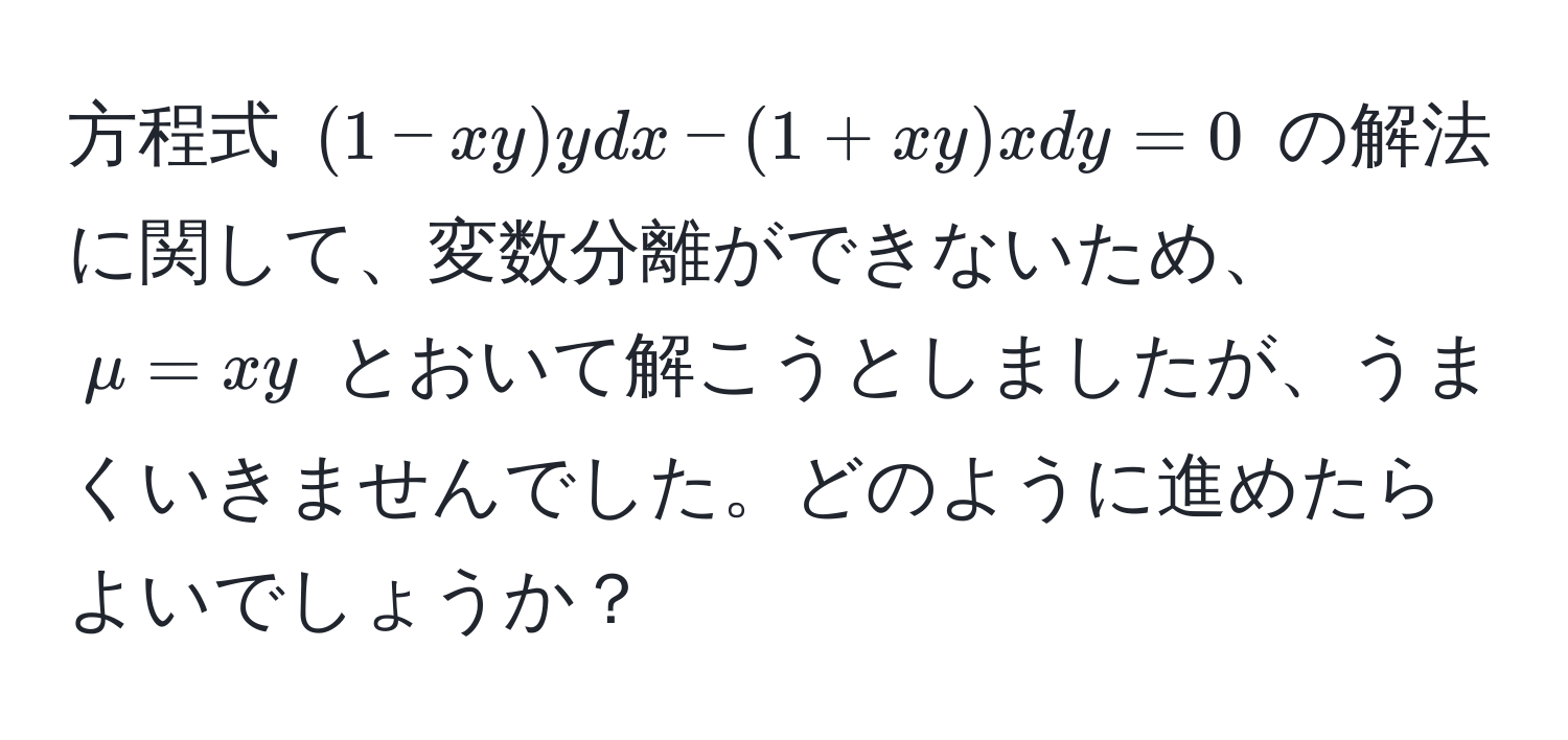 方程式 $(1-xy)ydx - (1+xy)xdy = 0$ の解法に関して、変数分離ができないため、$μ=xy$ とおいて解こうとしましたが、うまくいきませんでした。どのように進めたらよいでしょうか？