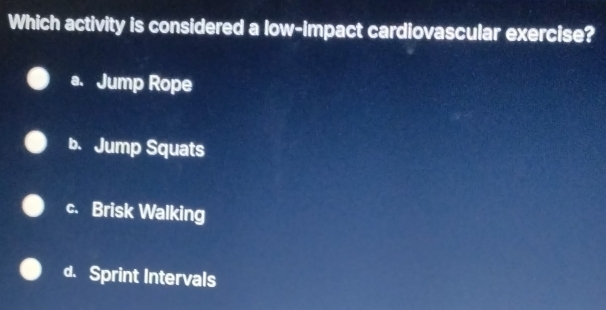 Which activity is considered a low-impact cardiovascular exercise?
a. Jump Rope
b. Jump Squats
c. Brisk Walking
d. Sprint Intervals