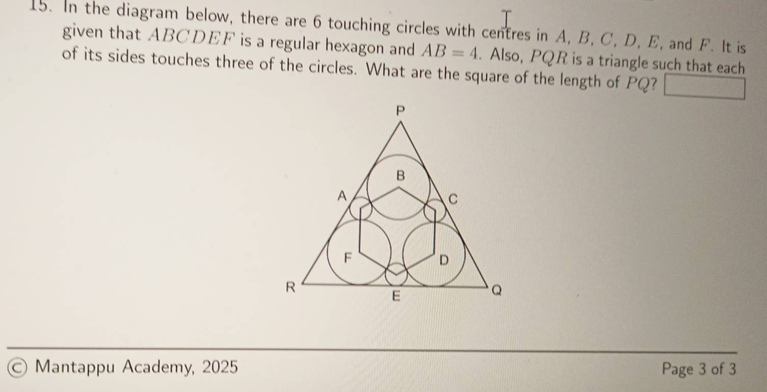 In the diagram below, there are 6 touching circles with centres in A, B, C, D, E, and F. It is 
given that ABCDEF is a regular hexagon and AB=4. Also, PQR is a triangle such that each 
of its sides touches three of the circles. What are the square of the length of PQ? □ 
© Mantappu Academy, 2025 Page 3 of 3