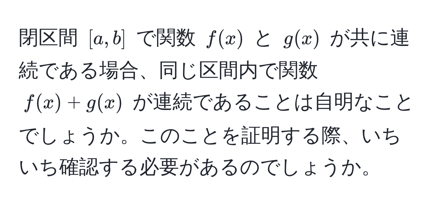 閉区間 $[a,b]$ で関数 $f(x)$ と $g(x)$ が共に連続である場合、同じ区間内で関数 $f(x) + g(x)$ が連続であることは自明なことでしょうか。このことを証明する際、いちいち確認する必要があるのでしょうか。