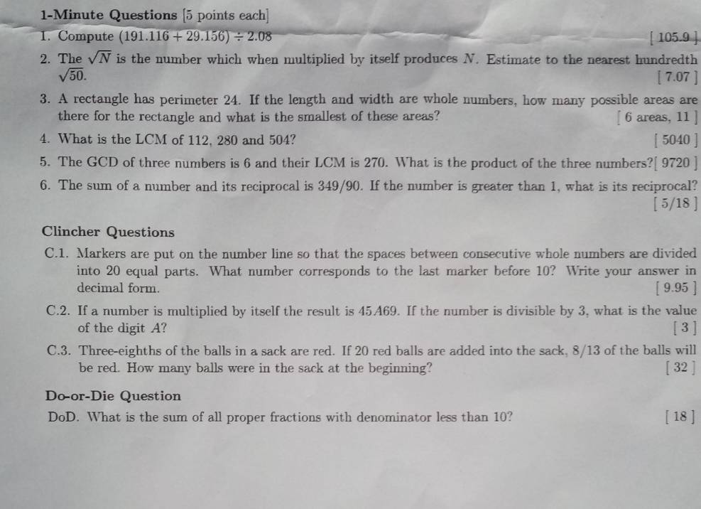 1-Minute Questions [5 points each] 
1. Compute (191.116+29.156)/ 2.08 [ 105.9 ] 
2. The sqrt(N) is the number which when multiplied by itself produces N. Estimate to the nearest hundredth
sqrt(50). [ 7.07 ] 
3. A rectangle has perimeter 24. If the length and width are whole numbers, how many possible areas are 
there for the rectangle and what is the smallest of these areas? [ 6 areas, 11 ] 
4. What is the LCM of 112, 280 and 504? [ 5040 ] 
5. The GCD of three numbers is 6 and their LCM is 270. What is the product of the three numbers?[ 9720 ] 
6. The sum of a number and its reciprocal is 349/90. If the number is greater than 1, what is its reciprocal? 
[ 5/18 ] 
Clincher Questions 
C.1. Markers are put on the number line so that the spaces between consecutive whole numbers are divided 
into 20 equal parts. What number corresponds to the last marker before 10? Write your answer in 
decimal form. [ 9.95 ] 
C.2. If a number is multiplied by itself the result is 45A69. If the number is divisible by 3, what is the value 
of the digit A? [ 3 ] 
C.3. Three-eighths of the balls in a sack are red. If 20 red balls are added into the sack, 8/13 of the balls will 
be red. How many balls were in the sack at the beginning? [ 32 ] 
Do-or-Die Question 
DoD. What is the sum of all proper fractions with denominator less than 10? [ 18 ]