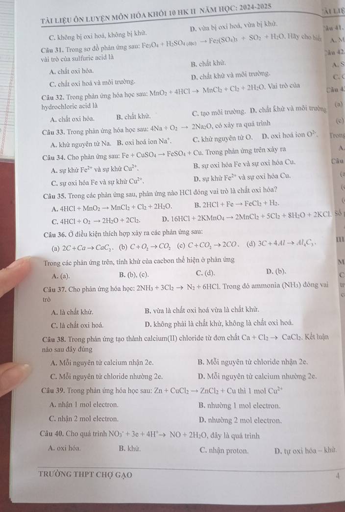 TảI LiệU ÔN LuyệN môN hóa khỏI 10 HK 11 năm HỌC: 2024-2025
ài lie
C. không bị oxi hoá, không bị khử. D. vừa bị oxi hoá, vừa bị khử. àu 41.
Câu 31. Trong sơ đồ phản ứng sau: Fe_3O_4+H_2SO_4(aq_2)to Fe_2(SO_4)_3+SO_2+H_2O , Hãy cho biệt A. M
≥ân 42
vài trò của sulfuric acid là
A. chất oxi hỏa. B. chất khử. A. S
C. chất oxi hoá và môi trường. D. chất khử và môi trường. C. (
Câu 32. Trong phản ứng hóa học sau: MnO_2+4HClto MnCl_2+Cl_2+2H_2O , Vai trò của Cău 4
hydrochloric acid là
A. chất oxi hóa. B. chất khử. C. tạo môi trường. D. chất khử và môi trường
(a)
Câu 33. Trong phản ứng hóa học sau: 4Na+O_2to 2Na_2O , có xảy ra quá trình (c)
A. khử nguyên tử Na. B. oxi hoá ion Na*. C. khử nguyên tử O. D. oxi hoá ion O^2. Trong
Câu 34. Cho phản ứng sau: B Fe+CuSO_4to FeSO_4+Cu. Trong phản ứng trên xảy ra A.
A. sự khử Fe^(2+) và sự khử Cu^(2+). B. sự oxi hóa Fe và sự oxi hóa Cu. Câu
C. sự oxi hóa Fe và sự khử Cu^(2+). D. sự khử Fe^(2+) và sự oxi hóa Cu. (
Câu 35. Trong các phản ứng sau, phản ứng nào HCl đóng vai trò là chất oxi hóa?
(
A. 4HCl+MnO_2to MnCl_2+Cl_2+2H_2O. B. 2HCl+Feto FeCl_2+H_2.
C. 4HCl+O_2to 2H_2O+2Cl_2. D. 16HCl+2KMnO_4to 2MnCl_2+5Cl_2+8H_2O+2KCl só
Câu 36. Ở điều kiện thích hợp xảy ra các phản ứng sau:
(a) 2C+Cato CaC_2. (b) C+O_2to CO_2 (c) C+CO_2to 2CO (d) 3C+4Alto Al_4C_3. m
Trong các phản ứng trên, tính khử của cacbon thể hiện ở phản ứng M
A. (a). B. (b), (c). C. (d). D. (b).
C
Câu 37. Cho phản ứng hóa học: 2NH_3+3Cl_2to N_2+6HCl. Trong đó ammonia (NH₃) đóng vai tr
c
trò
A. là chất khử. B. vừa là chất oxi hoá vừa là chất khử.
C. là chất oxi hoá. D. không phải là chất khử, không là chất oxỉ hoá.
Câu 38. Trong phản ứng tạo thành calcium(II) chloride từ đơn chất Ca+Cl_2to CaCl_2. Kết luận
nào sau đây đúng
A. Mỗi nguyên tử calcium nhận 2e.  B. Mỗi nguyên tử chloride nhận 2e.
C. Mỗi nguyên tử chloride nhường 2e. D. Mỗi nguyên tử calcium nhường 2e.
Câu 39. Trong phản ứng hóa học sau: Zn+CuCl_2to ZnCl_2+Cu thì 1 mol Cu^(2+)
A. nhận 1 mol electron. B. nhường 1 mol electron.
C. nhận 2 mol electron. D. nhường 2 mol electron.
Câu 40, Cho quá trình NO_3^(-+3e+4H^+)to NO+2H_2O , đây là quá trình
A. oxi hóa. B. khử. C. nhận proton. D. tự oxi hóa - khử.
trường tHPT Chợ gạo 4