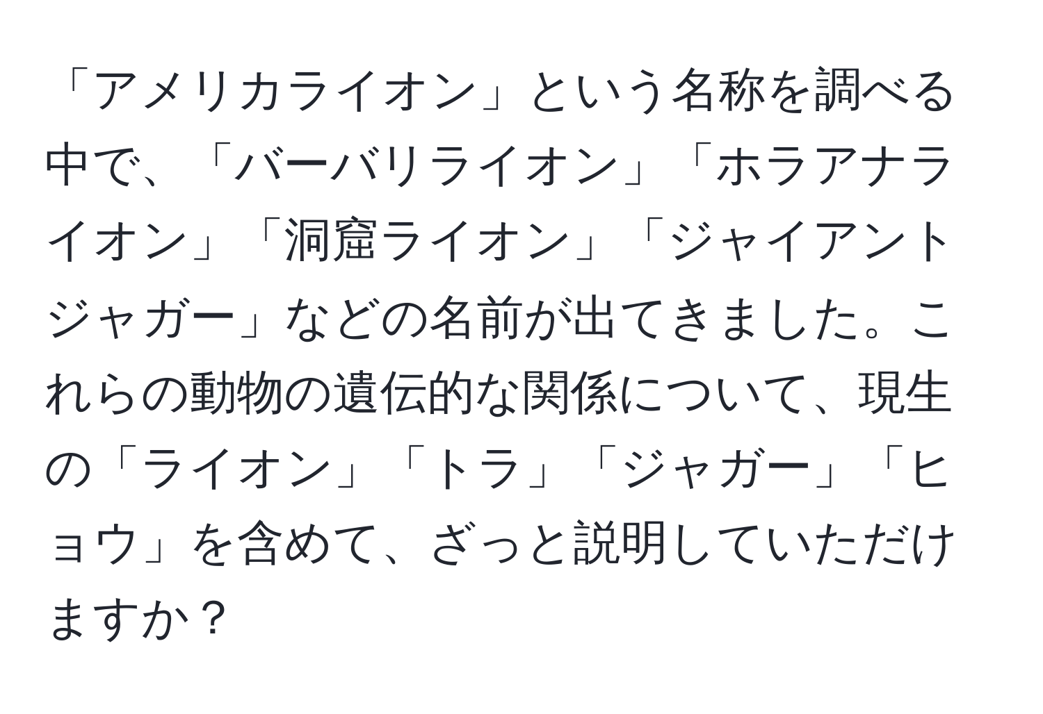 「アメリカライオン」という名称を調べる中で、「バーバリライオン」「ホラアナライオン」「洞窟ライオン」「ジャイアントジャガー」などの名前が出てきました。これらの動物の遺伝的な関係について、現生の「ライオン」「トラ」「ジャガー」「ヒョウ」を含めて、ざっと説明していただけますか？