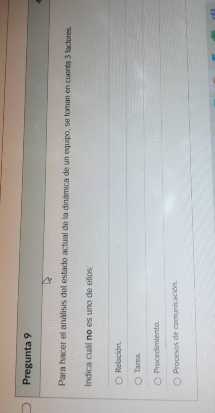 Pregunta 9
Para hacer el análisis del estado actual de la dinámica de un equipo, se toman en cuenta 3 factores.
Indica cuál no es uno de ellos:
Relación.
Tarea.
Procedimiento.
Procesos de comunicación.
