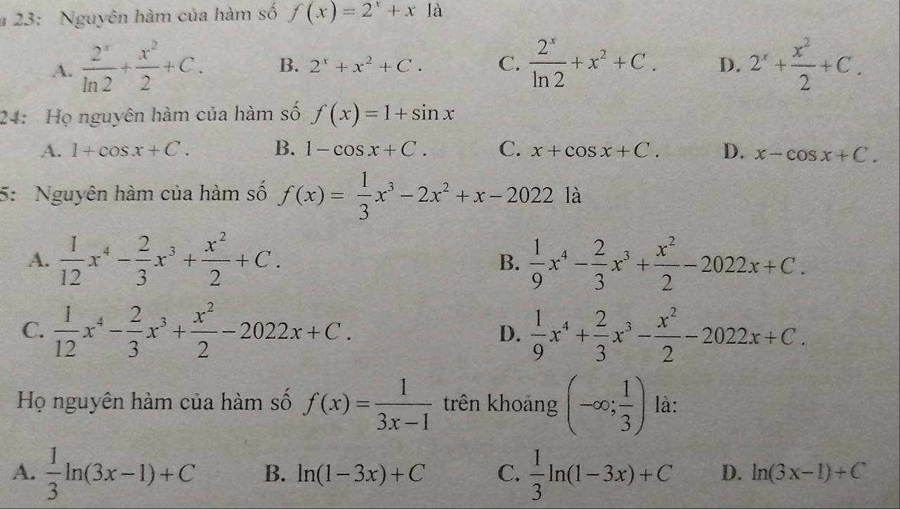 # 23: Nguyên hàm của hàm số f(x)=2^x+x1a
A.  2^x/ln 2 + x^2/2 +C. B. 2^x+x^2+C. C.  2^x/ln 2 +x^2+C. D. 2^x+ x^2/2 +C. 
24: Họ nguyên hàm của hàm số f(x)=1+sin x
A. 1+cos x+C. B. 1-cos x+C. C. x+cos x+C. D. x-cos x+C. 
5: Nguyên hàm của hàm số f(x)= 1/3 x^3-2x^2+x-2022la
A.  1/12 x^4- 2/3 x^3+ x^2/2 +C. B.  1/9 x^4- 2/3 x^3+ x^2/2 -2022x+C.
C.  1/12 x^4- 2/3 x^3+ x^2/2 -2022x+C. D.  1/9 x^4+ 2/3 x^3- x^2/2 -2022x+C. 
Họ nguyên hàm của hàm số f(x)= 1/3x-1  trên khoảng (-∈fty ; 1/3 ) là:
A.  1/3 ln (3x-1)+C B. ln (1-3x)+C C.  1/3 ln (1-3x)+C D. ln (3x-1)+C