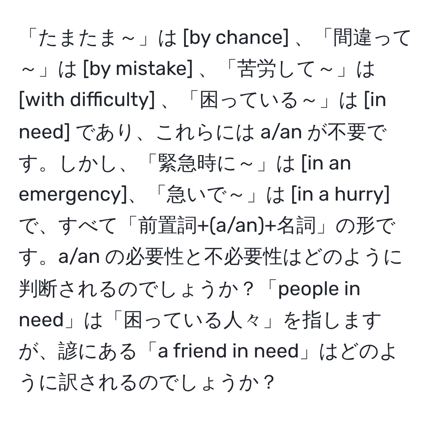 「たまたま～」は [by chance] 、「間違って～」は [by mistake] 、「苦労して～」は [with difficulty] 、「困っている～」は [in need] であり、これらには a/an が不要です。しかし、「緊急時に～」は [in an emergency]、「急いで～」は [in a hurry] で、すべて「前置詞+(a/an)+名詞」の形です。a/an の必要性と不必要性はどのように判断されるのでしょうか？「people in need」は「困っている人々」を指しますが、諺にある「a friend in need」はどのように訳されるのでしょうか？