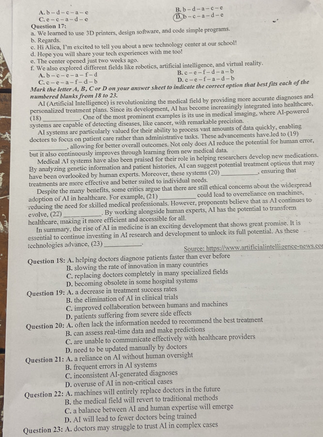 A. b-d-c-a-e
B. b-d-a-c-e
C. e-c-a-d-e
B. b-c-a-d-e
Question 17:
a. We learned to use 3D printers, design software, and code simple programs.
b. Regards.
c. Hi Alica, I’m excited to tell you about a new technology center at our school!
d. Hope you will share your tech experiences with me too!
e. The center opened just two weeks ago.
f. We also explored different fields like robotics, artificial intelligence, and virtual reality.
A. b-c-e-a-f-d
B. c-e-f-d-a-b
C. c-e-a-f-d-b
D. c-e-f-a-d-b
Mark the letter A, B, C or D on your answer sheet to indicate the correct option that best fits each of the
numbered blanks from 18 to 23.
AI (Artificial Intelligence) is revolutionizing the medical field by providing more accurate diagnoses and
personalized treatment plans. Since its development, AI has become increasingly integrated into healthcare,
(18)_ . One of the most prominent examples is its use in medical imaging, where AI-powered
systems are capable of detecting diseases, like cancer, with remarkable precision.
AI systems are particularly valued for their ability to process vast amounts of data quickly, enabling
doctors to focus on patient care rather than administrative tasks. These advancements have.led to (19)
_
, allowing for better overall outcomes. Not only does AI reduce the potential for human error,
but it also continuously improves through learning from new medical data.
Medical AI systems have also been praised for their role in helping researchers develop new medications.
By anałyzing genetic information and patient histories, AI can suggest potential treatment options that may
have been overlooRed by human experts. Moreover, these systems (20)_ , ensuring that
treatments are more effective and better suited to individual needs.
Despite the many benefits, some critics argue that there are still ethical concerns about the widespread
adoption of AI in healthcare. For example, (21) _could lead to overreliance on machines.
reducing the need for skilled medical professionals. However, proponents believe that as AI continues to
evolve, (22)_ . By working alongside human experts, AI has the potential to transform
healthcare, making it more efficient and accessible for all.
In summary, the rise of AI in medicine is an exciting development that shows great promise. It is
essential to continue investing in AI research and development to unlock its full potential. As these
technologies advance, (23) _、
Source: https://www.artificialintelligence-news.cor
Question 18: A. helping doctors diagnose patients faster than ever before
B. slowing the rate of innovation in many countries
C. replacing doctors completely in many specialized fields
D. becoming obsolete in some hospital systems
Question 19: A. a decrease in treatment success rates
B. the elimination of AI in clinical trials
C. improved collaboration between humans and machines
D. patients suffering from severe side effects
Question 20: A. often lack the information needed to recommend the best treatment
B. can assess real-time data and make predictions
C. are unable to communicate effectively with healthcare providers
D. need to be updated manually by doctors
Question 21: A. a reliance on AI without human oversight
B. frequent errors in AI systems
C. inconsistent AI-generated diagnoses
D. overuse of AI in non-critical cases
Question 22: A. machines will entirely replace doctors in the future
B. the medical field will revert to traditional methods
C. a balance between AI and human expertise will emerge
D. AI will lead to fewer doctors being trained
Question 23: A. doctors may struggle to trust AI in complex cases