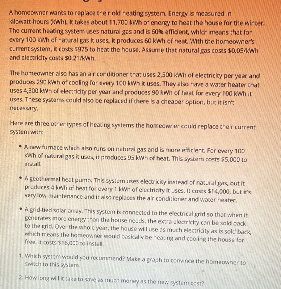 A homeowner wants to replace their old heating system. Energy is measured in
kilowatt-hours (kWh). It takes about 11,700 kWh of energy to heat the house for the winter.
The current heating system uses natural gas and is 60% efficient, which means that for
every 100 kWh of natural gas it uses, it produces 60 kWh of heat. With the homeowner's
current system, it costs $975 to heat the house. Assume that natural gas costs $0.05/kWh
and electricity costs $0.21/kWh.
The homeowner also has an air conditioner that uses 2,500 kWh of electricity per year and
produces 290 kWh of cooling for every 100 kWh it uses. They also have a water heater that
uses 4,300 kWh of electricity per year and produces 90 kWh of heat for every 100 kWh it
uses. These systems could also be replaced if there is a cheaper option, but it isn’t
necessary.
Here are three other types of heating systems the homeowner could replace their current
system with:
A new furnace which also runs on natural gas and is more efficient. For every 100
kWh of natural gas it uses, it produces 95 kWh of heat. This system costs $5,000 to
install.
A geothermal heat pump. This system uses electricity instead of natural gas, but it
produces 4 kWh of heat for every 1 kWh of electricity it uses. It costs $14,000, but it's
very low-maintenance and it also replaces the air conditioner and water heater.
A grid-tied solar array. This system is connected to the electrical grid so that when it
generates more energy than the house needs, the extra electricity can be sold back
to the grid. Over the whole year, the house will use as much electricity as is sold back,
which means the homeowner would basically be heating and cooling the house for
free. It costs $16,000 to install.
1. Which system would you recommend? Make a graph to convince the homeowner to
switch to this system.
2. How long will it take to save as much money as the new system cost?