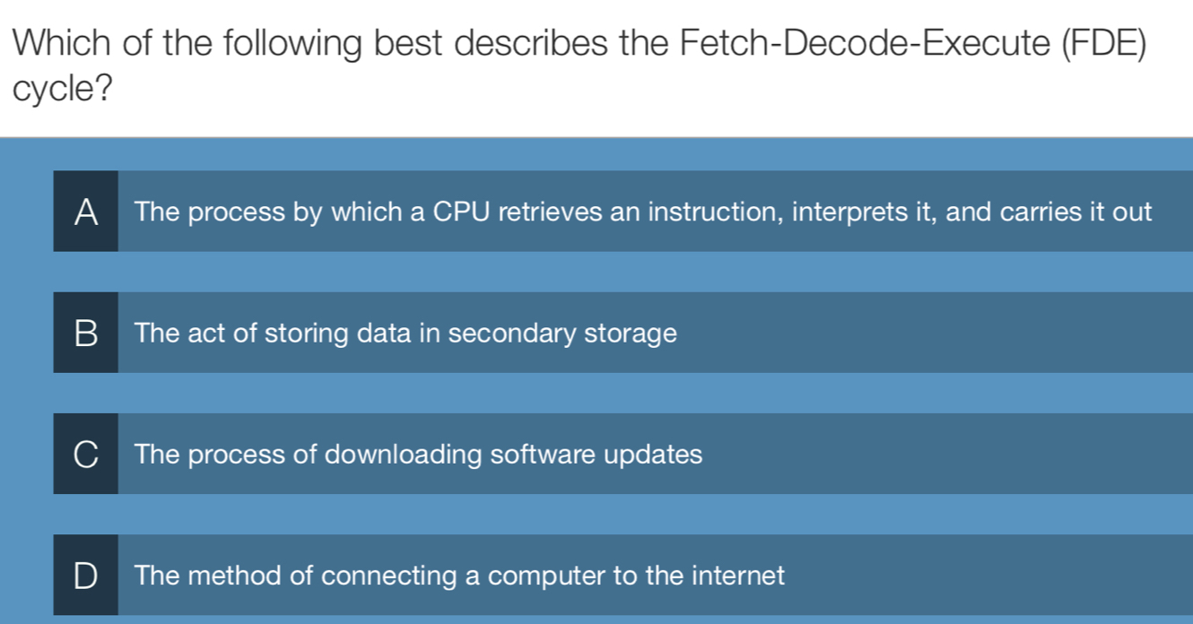 Which of the following best describes the Fetch-Decode-Execute (FDE)
cycle?
A The process by which a CPU retrieves an instruction, interprets it, and carries it out
B The act of storing data in secondary storage
The process of downloading software updates
The method of connecting a computer to the internet