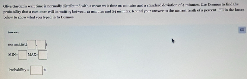 Olive Garden's wait time is normally distributed with a mean wait time 20 minutes and a standard deviation of 4 minutes. Use Desmos to find the 
probability that a customer will be waiting between 12 minutes and 24 minutes. Round your answer to the nearest tenth of a percent. Fill in the boxes 
below to show what you typed in to Desmos. 
Answer 
normaldist (□ ,□ )
narast
MIN=□ MAX=□
Probability =□ %