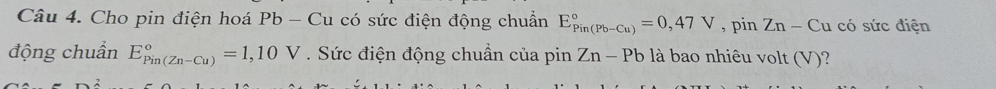 Cho pin điện hoá Pb - Cu có sức điện động chuẩn E_(Pin(Pb-Cu))°=0,47V , pin Zn-Cu có sức điện 
động chuẩn E_(Pin(Zn-Cu))°=1,10V. Sức điện động chuẩn của pin Zn-Pb là bao nhiêu volt (V)?