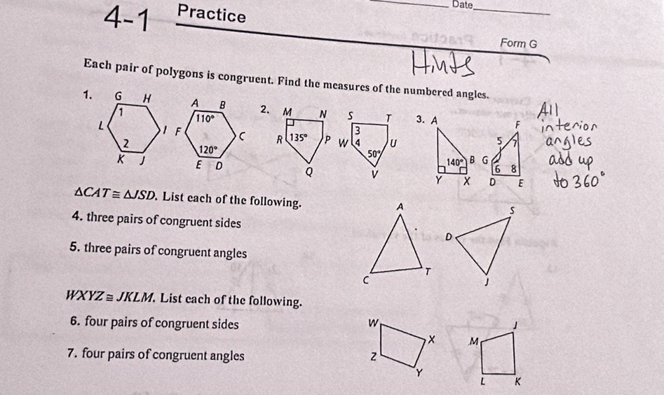 Date
4-1 Practice
_
Form G
Each pair of polygons is congruent. Find the measures of the numbered angles.
1.2. M N s T 3. A
3
F
R 135° P w 4 u
5 7
50°
140° B G
6 8
Q V Y D E
△ CAT≌ △ JSD. List each of the following.
A
4. three pairs of congruent sides
5. three pairs of congruent angles
T
C
WXYZ≌ JKLM.. List each of the following.
6. four pairs of congruent sides w 」
× M
7. four pairs of congruent angles z
Y
L K