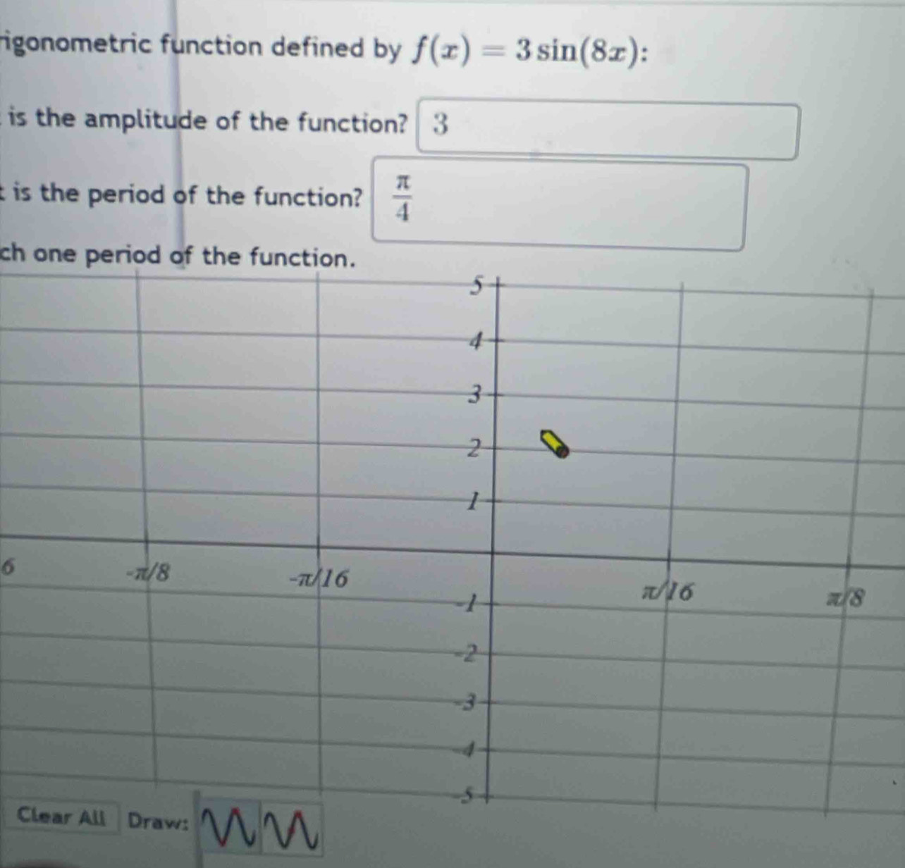 rigonometric function defined by f(x)=3sin (8x) : 
is the amplitude of the function? 3 
t is the period of the function?  π /4 
ch one period of the function.
6
C