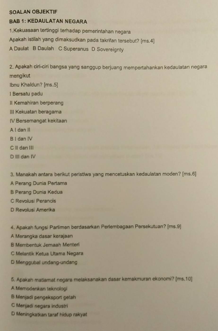 SOALAN OBJEKTIF
BAB 1: KEDAULATAN NEGARA
1.Kekuasaan tertinggi terhadap pemerintahan negara
Apakah istilah yang dimaksudkan pada takrifan tersebut? [ms.4]
A Daulat B Daulah C Superanus D Sovereignty
2. Apakah ciri-ciri bangsa yang sanggup berjuang mempertahankan kedaulatan negara
mengikut
Ibnu Khaldun? [ms.5]
I Bersatu padu
Il Kemahiran berperang
III Kekuatan beragama
IV Bersemangat kekitaan
A I dan II
B I dan IV
C II dan III
D III dan IV
3. Manakah antara berikut peristiwa yang mencetuskan kedaulatan moden? [ms.6]
A Perang Dunia Pertama
B Perang Dunia Kedua
C Revolusi Perancis
D Revolusi Amerika
4. Apakah fungsi Parlimen berdasarkan Perlembagaan Persekutuan? [ms.9]
A Merangka dasar kerajaan
B Membentuk Jemaah Menteri
C Melantik Ketua Utama Negara
D Menggubal undang-undang
5. Apakah matiamat negara melaksanakan dasar kemakmuran ekonomi? [ms.10]
A Memodenkan teknologi
B Menjadi pengeksport getah
C Menjadi negara industri
D Meningkatkan taraf hidup rakyat