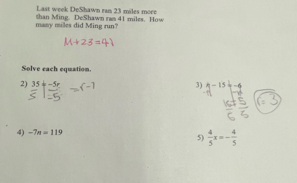 Last week DeShawn ran 23 miles more 
than Ming. DeShawn ran 41 miles. How 
many miles did Ming run? 
Solve each equation. 
2) 35!= -5r 3) h-15=-6
4) -7n=119
5)  4/5 x=- 4/5 