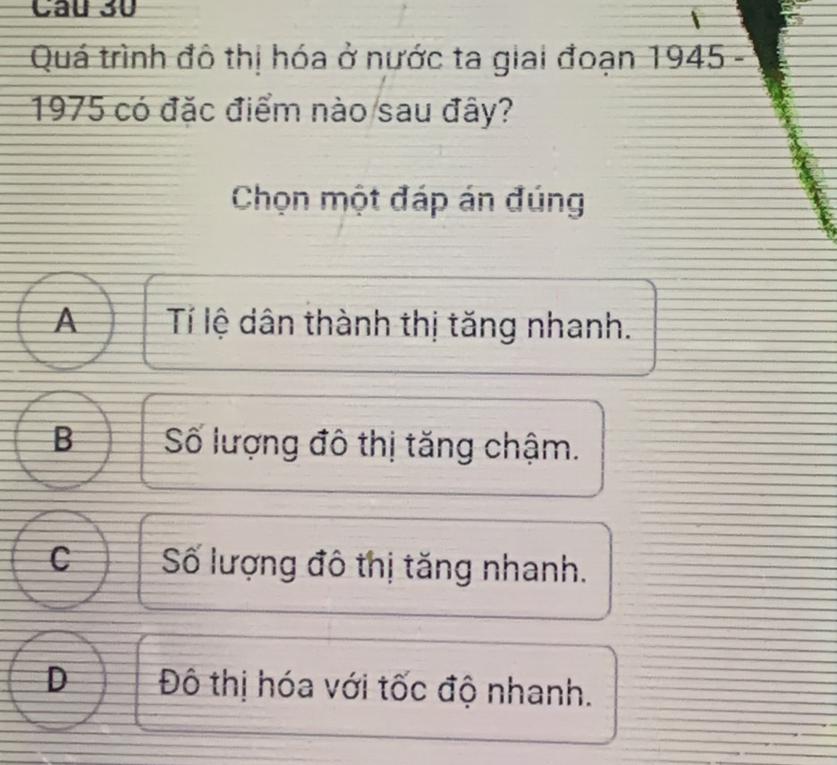 Quá trình đô thị hóa ở nước ta giai đoạn 1945 -
1975 có đặc điểm nào sau đây?
Chọn một đáp án đúng
A Tí lệ dân thành thị tăng nhanh.
B Số lượng đô thị tăng chậm.
C Số lượng đô thị tăng nhanh.
D Đô thị hóa với tốc độ nhanh.