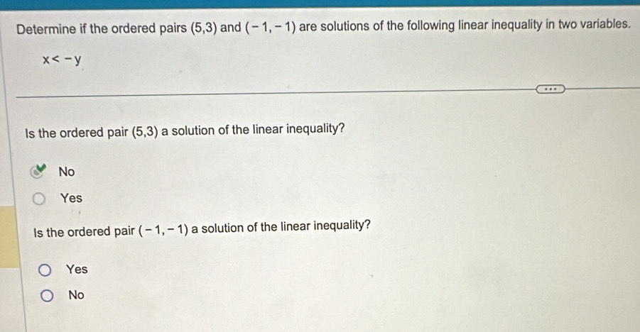 Determine if the ordered pairs (5,3) and (-1,-1) are solutions of the following linear inequality in two variables.
x
Is the ordered pair (5,3) a solution of the linear inequality?
No
Yes
Is the ordered pair (-1,-1) a solution of the linear inequality?
Yes
No